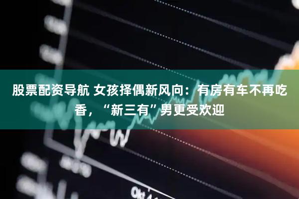 股票配资导航 女孩择偶新风向：有房有车不再吃香，“新三有”男更受欢迎