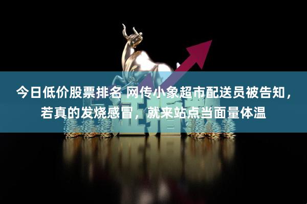 今日低价股票排名 网传小象超市配送员被告知，若真的发烧感冒，就来站点当面量体温