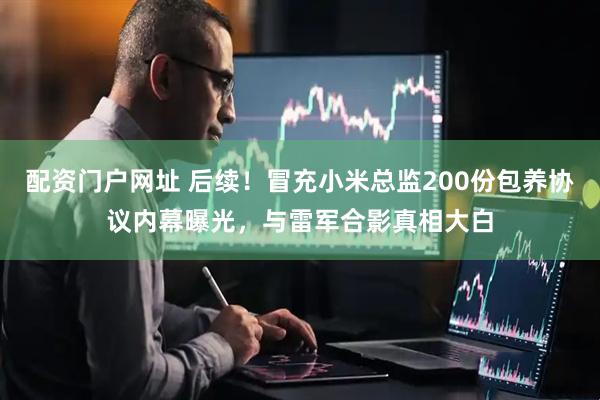 配资门户网址 后续！冒充小米总监200份包养协议内幕曝光，与雷军合影真相大白