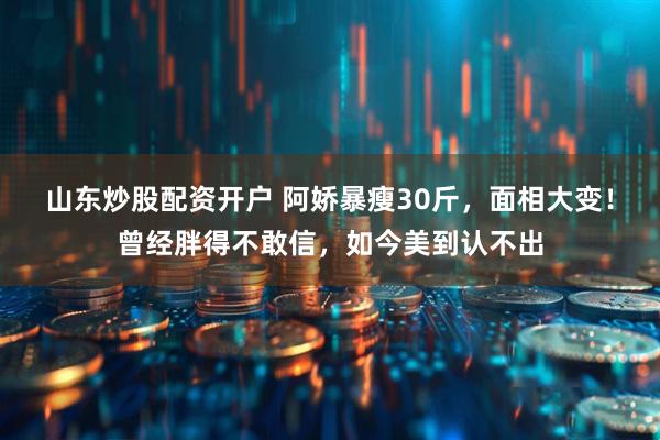 山东炒股配资开户 阿娇暴瘦30斤，面相大变！曾经胖得不敢信，如今美到认不出