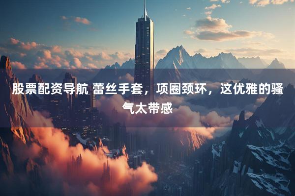 股票配资导航 蕾丝手套，项圈颈环，这优雅的骚气太带感