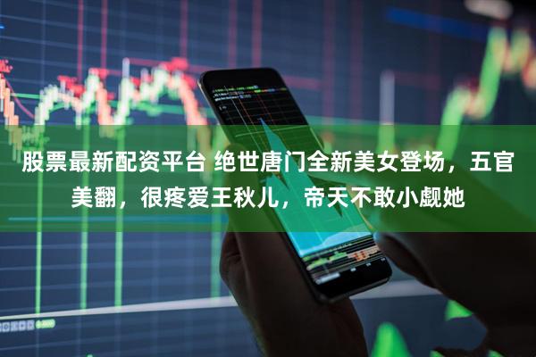 股票最新配资平台 绝世唐门全新美女登场，五官美翻，很疼爱王秋儿，帝天不敢小觑她