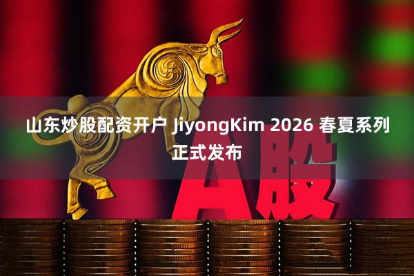 山东炒股配资开户 JiyongKim 2026 春夏系列正式发布