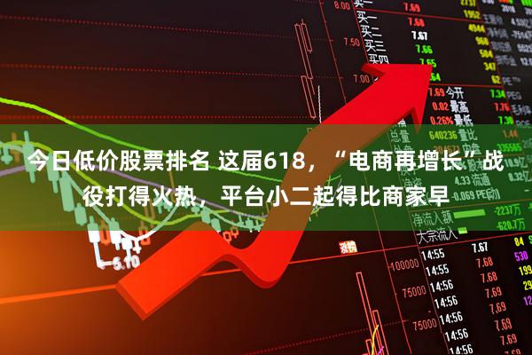 今日低价股票排名 这届618，“电商再增长”战役打得火热，平台小二起得比商家早
