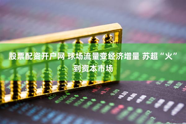 股票配资开户网 球场流量变经济增量 苏超“火”到资本市场