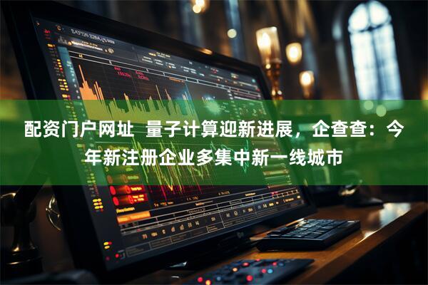 配资门户网址  量子计算迎新进展，企查查：今年新注册企业多集中新一线城市