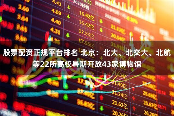股票配资正规平台排名 北京：北大、北交大、北航等22所高校暑期开放43家博物馆