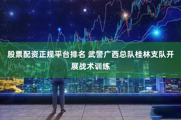 股票配资正规平台排名 武警广西总队桂林支队开展战术训练