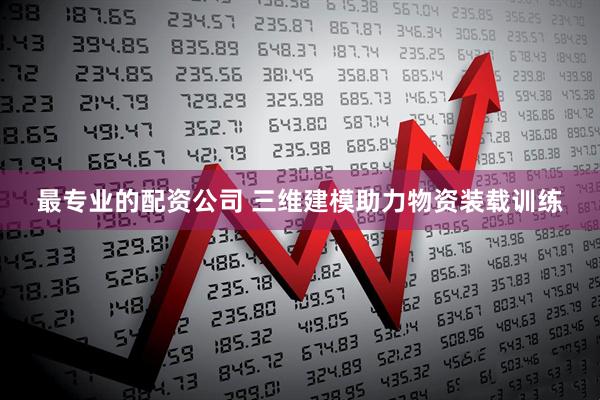 最专业的配资公司 三维建模助力物资装载训练