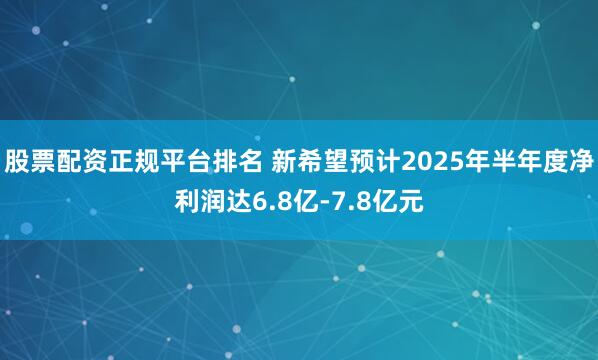 股票配资正规平台排名 新希望预计2025年半年度净利润达6.8亿-7.8亿元