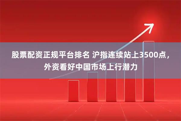 股票配资正规平台排名 沪指连续站上3500点，外资看好中国市场上行潜力