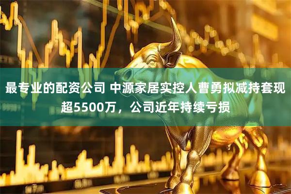 最专业的配资公司 中源家居实控人曹勇拟减持套现超5500万，公司近年持续亏损