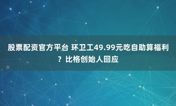 股票配资官方平台 环卫工49.99元吃自助算福利？比格创始人回应