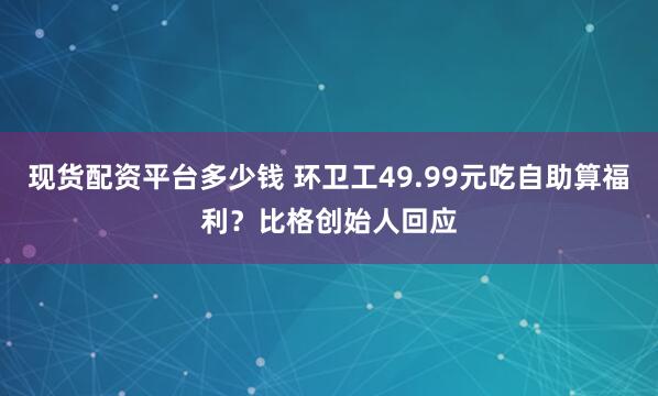 现货配资平台多少钱 环卫工49.99元吃自助算福利？比格创始人回应