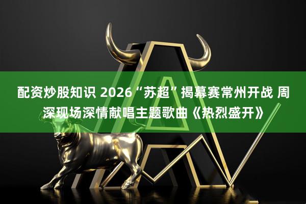 配资炒股知识 2026“苏超”揭幕赛常州开战 周深现场深情献唱主题歌曲《热烈盛开》