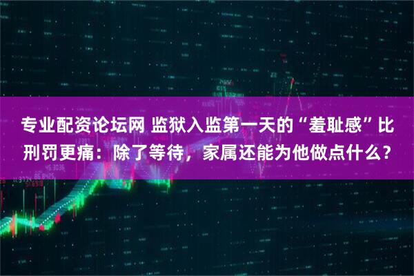 专业配资论坛网 监狱入监第一天的“羞耻感”比刑罚更痛：除了等待，家属还能为他做点什么？