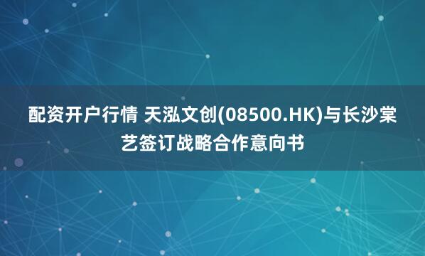 配资开户行情 天泓文创(08500.HK)与长沙棠艺签订战略合作意向书