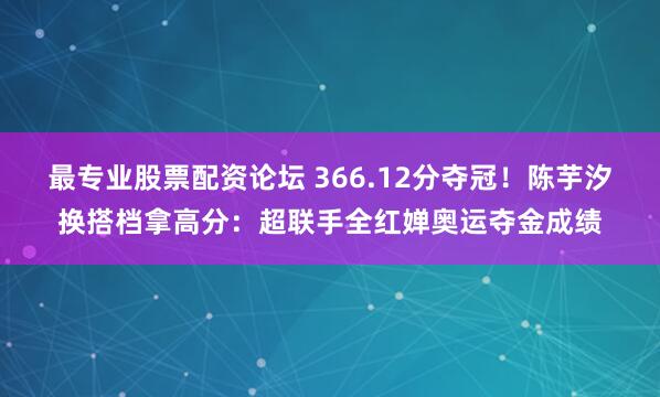 最专业股票配资论坛 366.12分夺冠！陈芋汐换搭档拿高分：超联手全红婵奥运夺金成绩