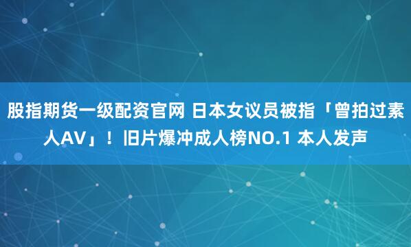 股指期货一级配资官网 日本女议员被指「曾拍过素人AV」！旧片爆冲成人榜NO.1 本人发声