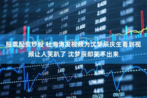 股票配资炒股 杜海涛发视频为沈梦辰庆生看到视频让人笑趴了 沈梦辰却笑不出来