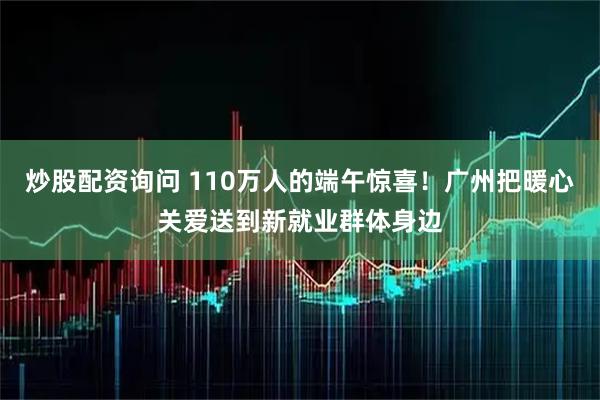 炒股配资询问 110万人的端午惊喜！广州把暖心关爱送到新就业群体身边