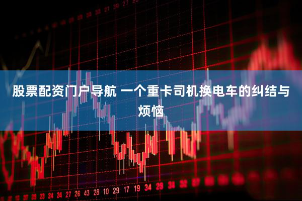 股票配资门户导航 一个重卡司机换电车的纠结与烦恼