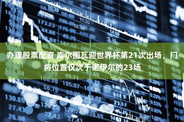 办理股票配资 库尔图瓦迎世界杯第21次出场，门将位置仅次于诺伊尔的23场